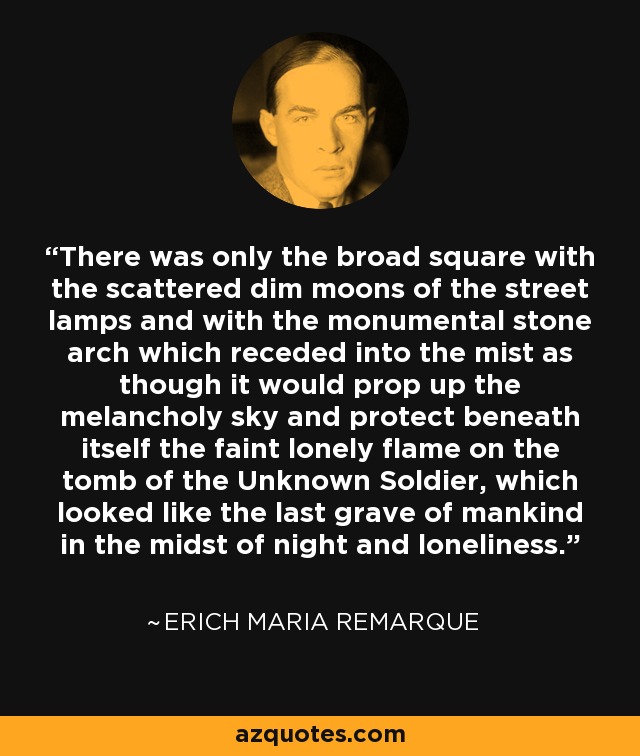 There was only the broad square with the scattered dim moons of the street lamps and with the monumental stone arch which receded into the mist as though it would prop up the melancholy sky and protect beneath itself the faint lonely flame on the tomb of the Unknown Soldier, which looked like the last grave of mankind in the midst of night and loneliness. - Erich Maria Remarque