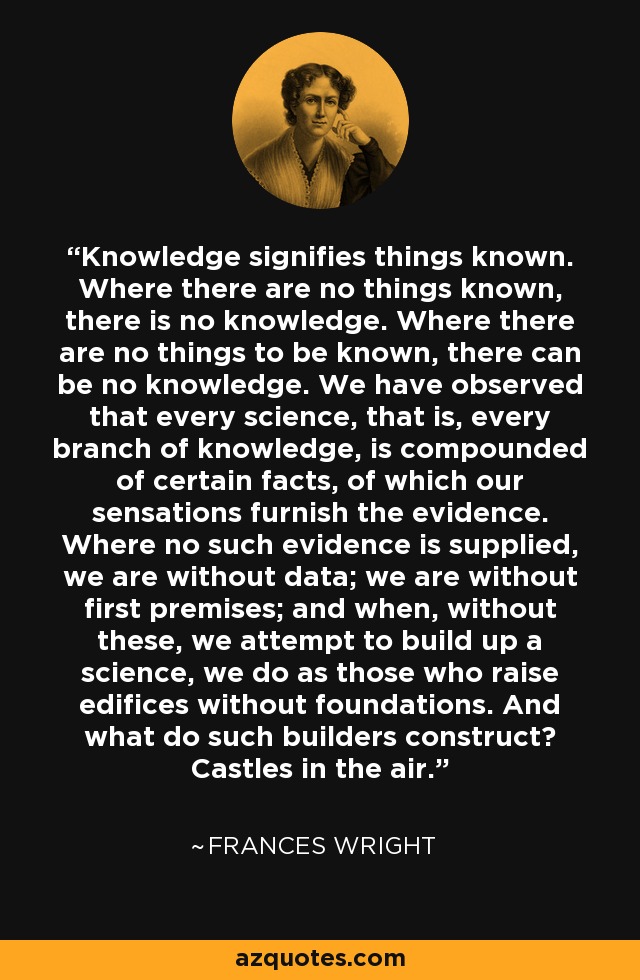 Knowledge signifies things known. Where there are no things known, there is no knowledge. Where there are no things to be known, there can be no knowledge. We have observed that every science, that is, every branch of knowledge, is compounded of certain facts, of which our sensations furnish the evidence. Where no such evidence is supplied, we are without data; we are without first premises; and when, without these, we attempt to build up a science, we do as those who raise edifices without foundations. And what do such builders construct? Castles in the air. - Frances Wright