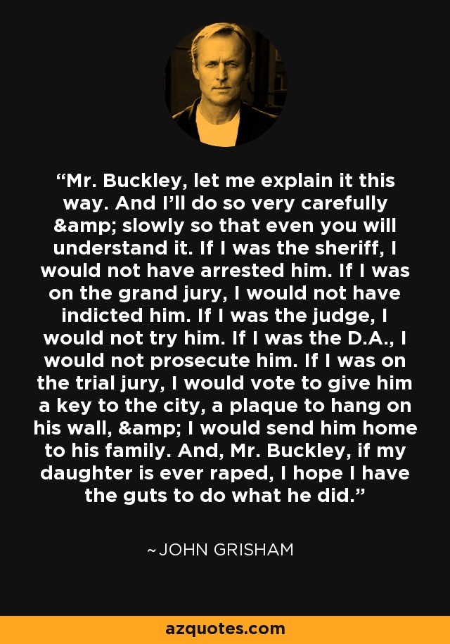 Mr. Buckley, let me explain it this way. And I'll do so very carefully & slowly so that even you will understand it. If I was the sheriff, I would not have arrested him. If I was on the grand jury, I would not have indicted him. If I was the judge, I would not try him. If I was the D.A., I would not prosecute him. If I was on the trial jury, I would vote to give him a key to the city, a plaque to hang on his wall, & I would send him home to his family. And, Mr. Buckley, if my daughter is ever raped, I hope I have the guts to do what he did. - John Grisham