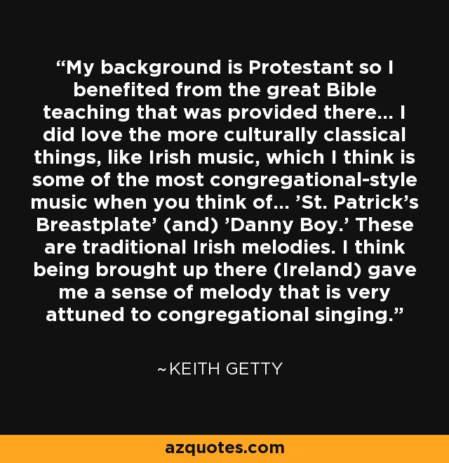 My background is Protestant so I benefited from the great Bible teaching that was provided there... I did love the more culturally classical things, like Irish music, which I think is some of the most congregational-style music when you think of... 'St. Patrick's Breastplate' (and) 'Danny Boy.' These are traditional Irish melodies. I think being brought up there (Ireland) gave me a sense of melody that is very attuned to congregational singing. - Keith Getty