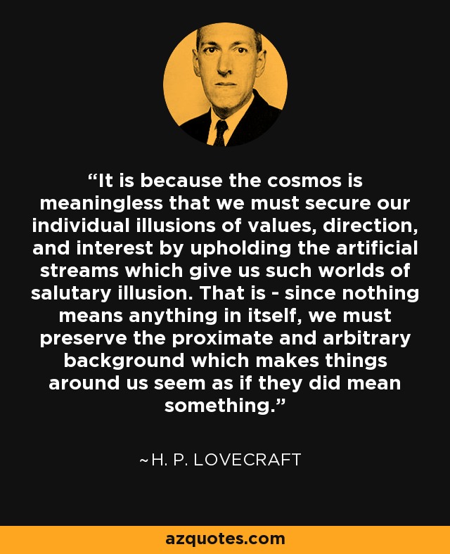 It is because the cosmos is meaningless that we must secure our individual illusions of values, direction, and interest by upholding the artificial streams which give us such worlds of salutary illusion. That is - since nothing means anything in itself, we must preserve the proximate and arbitrary background which makes things around us seem as if they did mean something. - H. P. Lovecraft