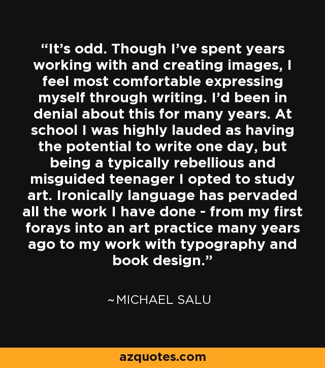 It's odd. Though I've spent years working with and creating images, I feel most comfortable expressing myself through writing. I'd been in denial about this for many years. At school I was highly lauded as having the potential to write one day, but being a typically rebellious and misguided teenager I opted to study art. Ironically language has pervaded all the work I have done - from my first forays into an art practice many years ago to my work with typography and book design. - Michael Salu