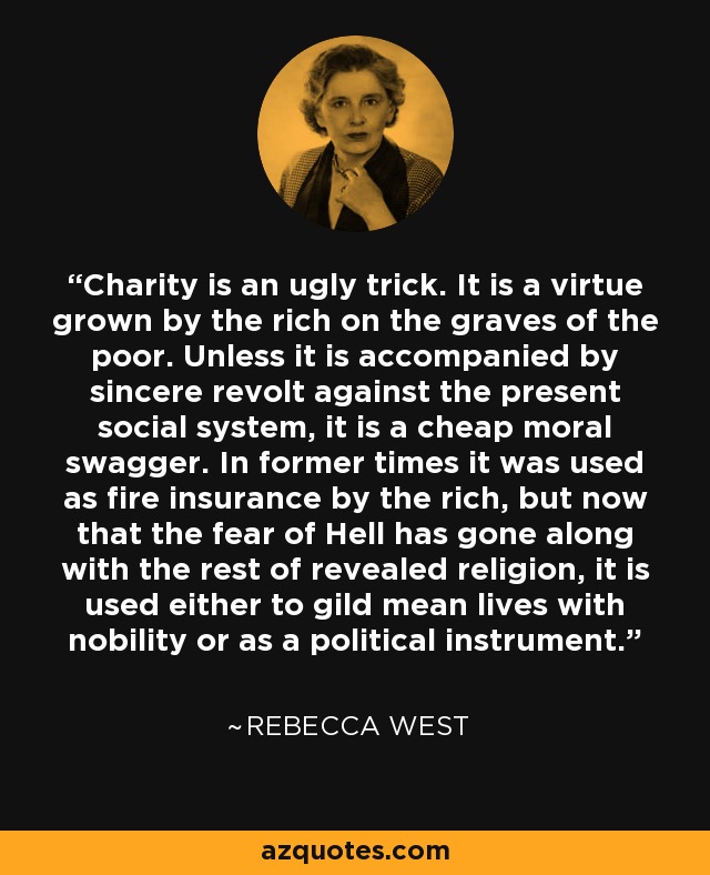 Charity is an ugly trick. It is a virtue grown by the rich on the graves of the poor. Unless it is accompanied by sincere revolt against the present social system, it is a cheap moral swagger. In former times it was used as fire insurance by the rich, but now that the fear of Hell has gone along with the rest of revealed religion, it is used either to gild mean lives with nobility or as a political instrument. - Rebecca West