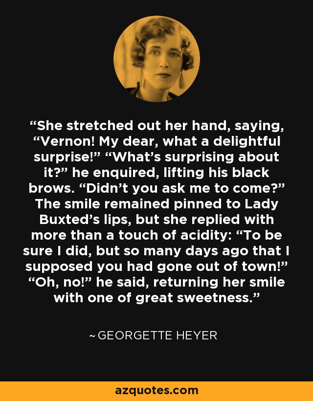 She stretched out her hand, saying, “Vernon! My dear, what a delightful surprise!” “What’s surprising about it?” he enquired, lifting his black brows. “Didn’t you ask me to come?” The smile remained pinned to Lady Buxted’s lips, but she replied with more than a touch of acidity: “To be sure I did, but so many days ago that I supposed you had gone out of town!” “Oh, no!” he said, returning her smile with one of great sweetness. - Georgette Heyer