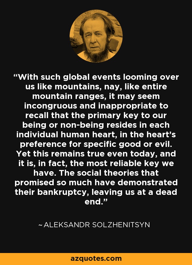 With such global events looming over us like mountains, nay, like entire mountain ranges, it may seem incongruous and inappropriate to recall that the primary key to our being or non-being resides in each individual human heart, in the heart’s preference for specific good or evil. Yet this remains true even today, and it is, in fact, the most reliable key we have. The social theories that promised so much have demonstrated their bankruptcy, leaving us at a dead end. - Aleksandr Solzhenitsyn