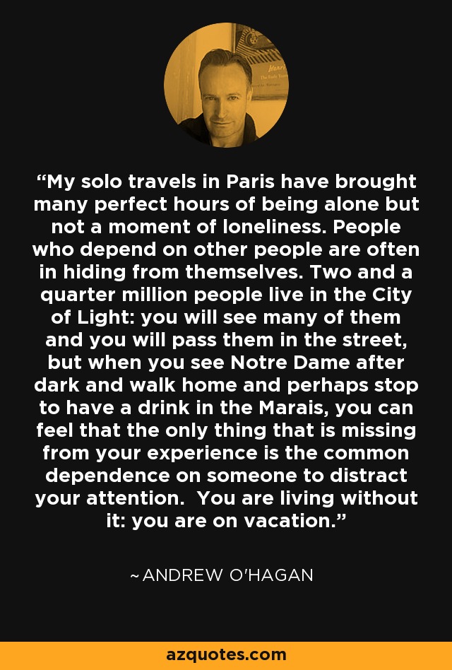 My solo travels in Paris have brought many perfect hours of being alone but not a moment of loneliness. People who depend on other people are often in hiding from themselves. Two and a quarter million people live in the City of Light: you will see many of them and you will pass them in the street, but when you see Notre Dame after dark and walk home and perhaps stop to have a drink in the Marais, you can feel that the only thing that is missing from your experience is the common dependence on someone to distract your attention. You are living without it: you are on vacation. - Andrew O'Hagan
