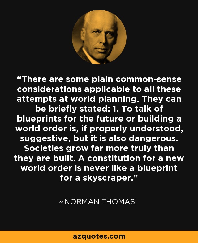 There are some plain common-sense considerations applicable to all these attempts at world planning. They can be briefly stated: 1. To talk of blueprints for the future or building a world order is, if properly understood, suggestive, but it is also dangerous. Societies grow far more truly than they are built. A constitution for a new world order is never like a blueprint for a skyscraper. - Norman Thomas