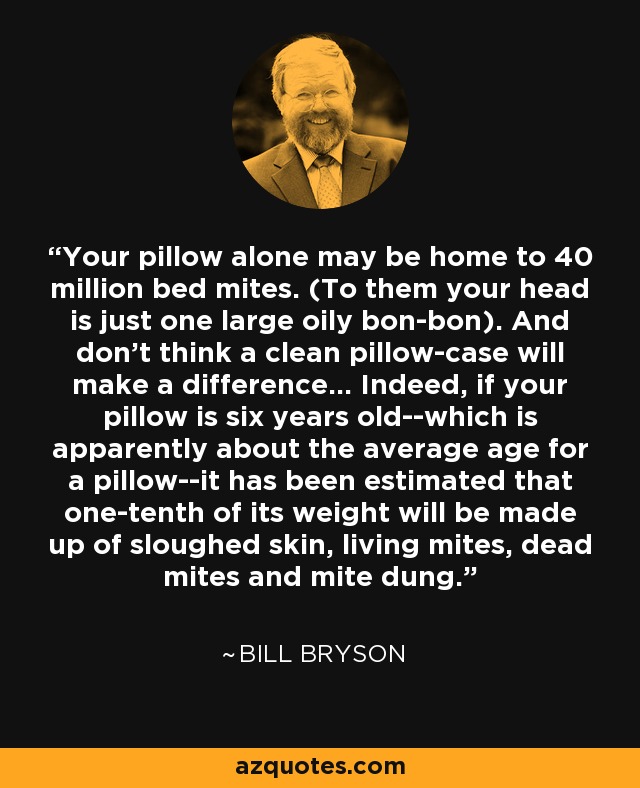 Your pillow alone may be home to 40 million bed mites. (To them your head is just one large oily bon-bon). And don't think a clean pillow-case will make a difference... Indeed, if your pillow is six years old--which is apparently about the average age for a pillow--it has been estimated that one-tenth of its weight will be made up of sloughed skin, living mites, dead mites and mite dung. - Bill Bryson