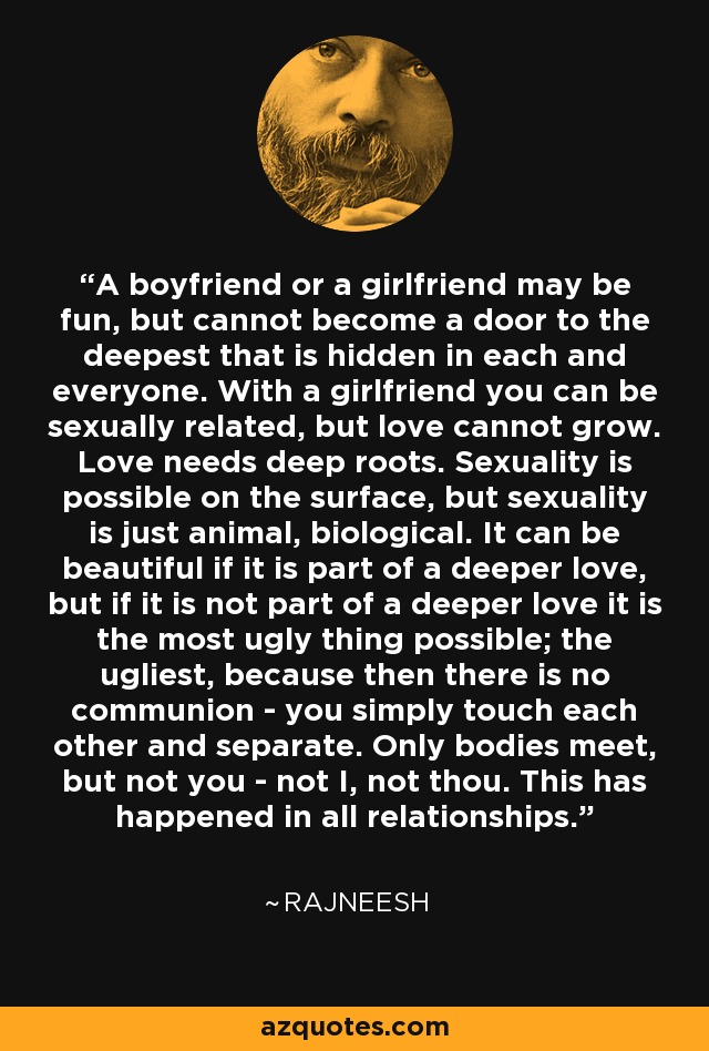 A boyfriend or a girlfriend may be fun, but cannot become a door to the deepest that is hidden in each and everyone. With a girlfriend you can be sexually related, but love cannot grow. Love needs deep roots. Sexuality is possible on the surface, but sexuality is just animal, biological. It can be beautiful if it is part of a deeper love, but if it is not part of a deeper love it is the most ugly thing possible; the ugliest, because then there is no communion - you simply touch each other and separate. Only bodies meet, but not you - not I, not thou. This has happened in all relationships. - Rajneesh