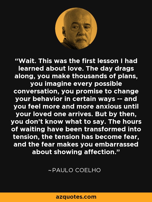 Wait. This was the first lesson I had learned about love. The day drags along, you make thousands of plans, you imagine every possible conversation, you promise to change your behavior in certain ways -- and you feel more and more anxious until your loved one arrives. But by then, you don't know what to say. The hours of waiting have been transformed into tension, the tension has become fear, and the fear makes you embarrassed about showing affection. - Paulo Coelho