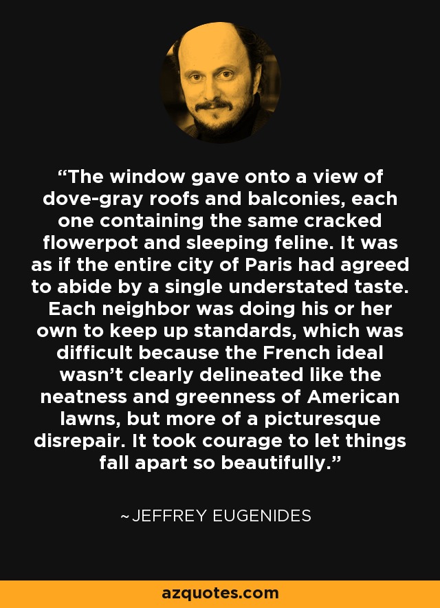 The window gave onto a view of dove-gray roofs and balconies, each one containing the same cracked flowerpot and sleeping feline. It was as if the entire city of Paris had agreed to abide by a single understated taste. Each neighbor was doing his or her own to keep up standards, which was difficult because the French ideal wasn't clearly delineated like the neatness and greenness of American lawns, but more of a picturesque disrepair. It took courage to let things fall apart so beautifully. - Jeffrey Eugenides