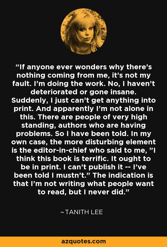 If anyone ever wonders why there's nothing coming from me, it's not my fault. I'm doing the work. No, I haven't deteriorated or gone insane. Suddenly, I just can't get anything into print. And apparently I'm not alone in this. There are people of very high standing, authors who are having problems. So I have been told. In my own case, the more disturbing element is the editor-in-chief who said to me, 