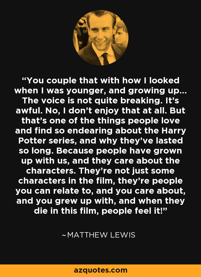 You couple that with how I looked when I was younger, and growing up... The voice is not quite breaking. It's awful. No, I don't enjoy that at all. But that's one of the things people love and find so endearing about the Harry Potter series, and why they've lasted so long. Because people have grown up with us, and they care about the characters. They're not just some characters in the film, they're people you can relate to, and you care about, and you grew up with, and when they die in this film, people feel it! - Matthew Lewis