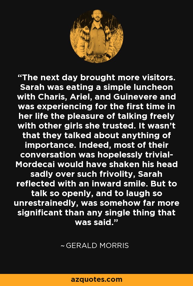 The next day brought more visitors. Sarah was eating a simple luncheon with Charis, Ariel, and Guinevere and was experiencing for the first time in her life the pleasure of talking freely with other girls she trusted. It wasn't that they talked about anything of importance. Indeed, most of their conversation was hopelessly trivial- Mordecai would have shaken his head sadly over such frivolity, Sarah reflected with an inward smile. But to talk so openly, and to laugh so unrestrainedly, was somehow far more significant than any single thing that was said. - Gerald Morris