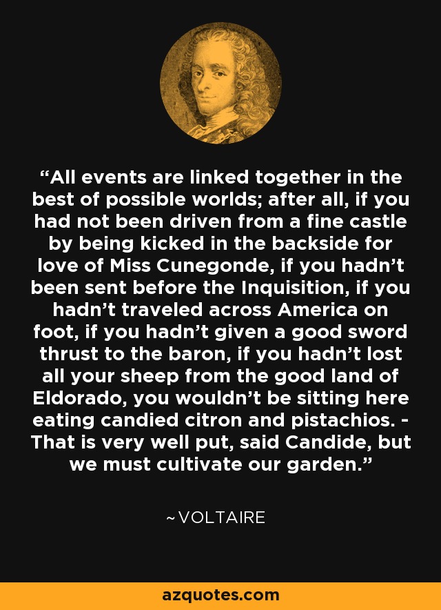 All events are linked together in the best of possible worlds; after all, if you had not been driven from a fine castle by being kicked in the backside for love of Miss Cunegonde, if you hadn't been sent before the Inquisition, if you hadn't traveled across America on foot, if you hadn't given a good sword thrust to the baron, if you hadn't lost all your sheep from the good land of Eldorado, you wouldn't be sitting here eating candied citron and pistachios. - That is very well put, said Candide, but we must cultivate our garden. - Voltaire