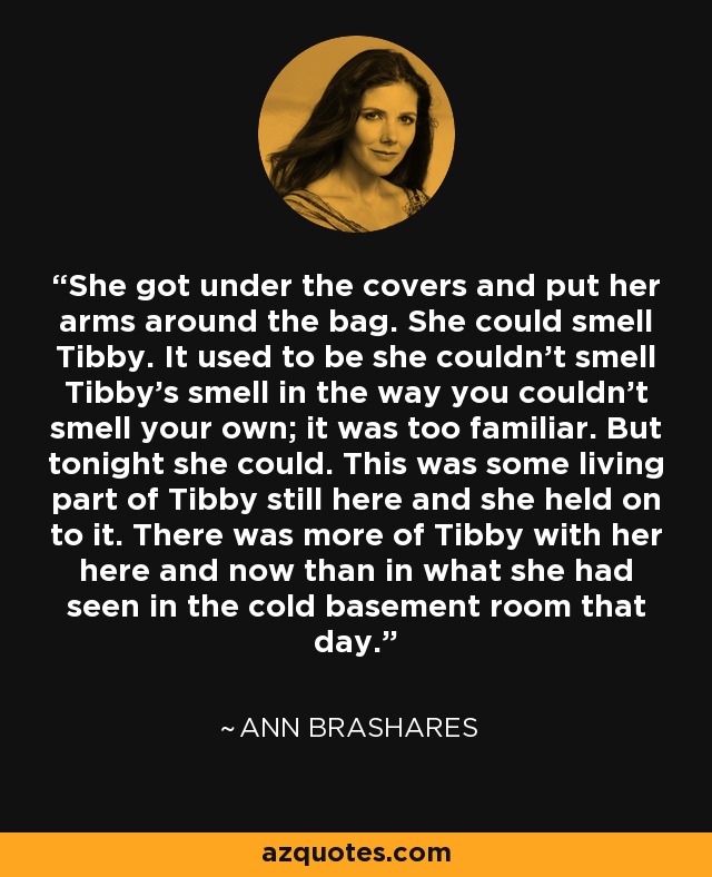 She got under the covers and put her arms around the bag. She could smell Tibby. It used to be she couldn't smell Tibby's smell in the way you couldn't smell your own; it was too familiar. But tonight she could. This was some living part of Tibby still here and she held on to it. There was more of Tibby with her here and now than in what she had seen in the cold basement room that day. - Ann Brashares