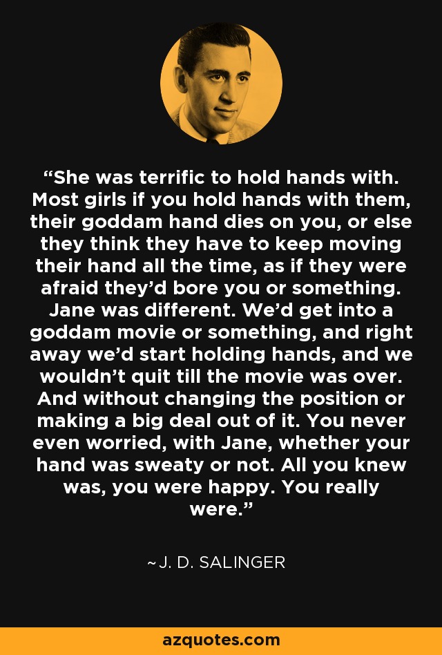 She was terrific to hold hands with. Most girls if you hold hands with them, their goddam hand dies on you, or else they think they have to keep moving their hand all the time, as if they were afraid they'd bore you or something. Jane was different. We'd get into a goddam movie or something, and right away we'd start holding hands, and we wouldn't quit till the movie was over. And without changing the position or making a big deal out of it. You never even worried, with Jane, whether your hand was sweaty or not. All you knew was, you were happy. You really were. - J. D. Salinger