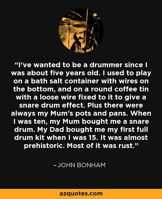 I've wanted to be a drummer since I was about five years old. I used to play on a bath salt container with wires on the bottom, and on a round coffee tin with a loose wire fixed to it to give a snare drum effect. Plus there were always my Mum's pots and pans. When I was ten, my Mum bought me a snare drum. My Dad bought me my first full drum kit when I was 15. It was almost prehistoric. Most of it was rust. - John Bonham