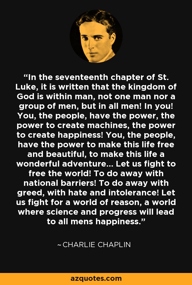 In the seventeenth chapter of St. Luke, it is written that the kingdom of God is within man, not one man nor a group of men, but in all men! In you! You, the people, have the power, the power to create machines, the power to create happiness! You, the people, have the power to make this life free and beautiful, to make this life a wonderful adventure... Let us fight to free the world! To do away with national barriers! To do away with greed, with hate and intolerance! Let us fight for a world of reason, a world where science and progress will lead to all mens happiness. - Charlie Chaplin