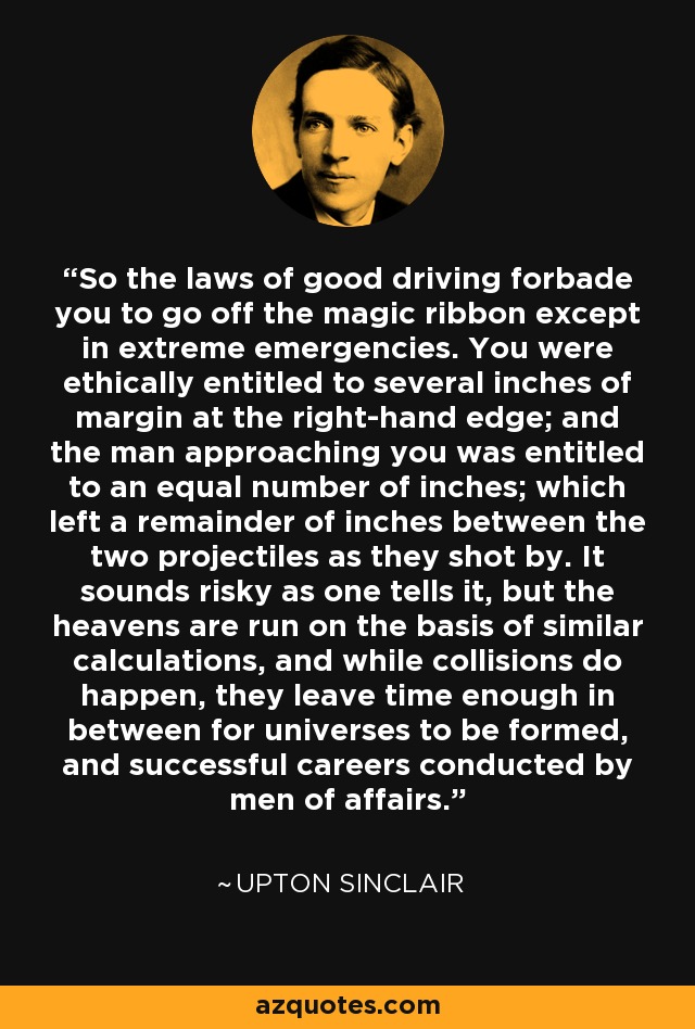 So the laws of good driving forbade you to go off the magic ribbon except in extreme emergencies. You were ethically entitled to several inches of margin at the right-hand edge; and the man approaching you was entitled to an equal number of inches; which left a remainder of inches between the two projectiles as they shot by. It sounds risky as one tells it, but the heavens are run on the basis of similar calculations, and while collisions do happen, they leave time enough in between for universes to be formed, and successful careers conducted by men of affairs. - Upton Sinclair