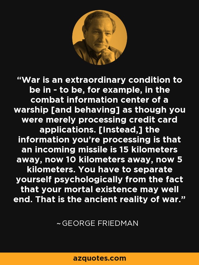 War is an extraordinary condition to be in - to be, for example, in the combat information center of a warship [and behaving] as though you were merely processing credit card applications. [Instead,] the information you're processing is that an incoming missile is 15 kilometers away, now 10 kilometers away, now 5 kilometers. You have to separate yourself psychologically from the fact that your mortal existence may well end. That is the ancient reality of war. - George Friedman