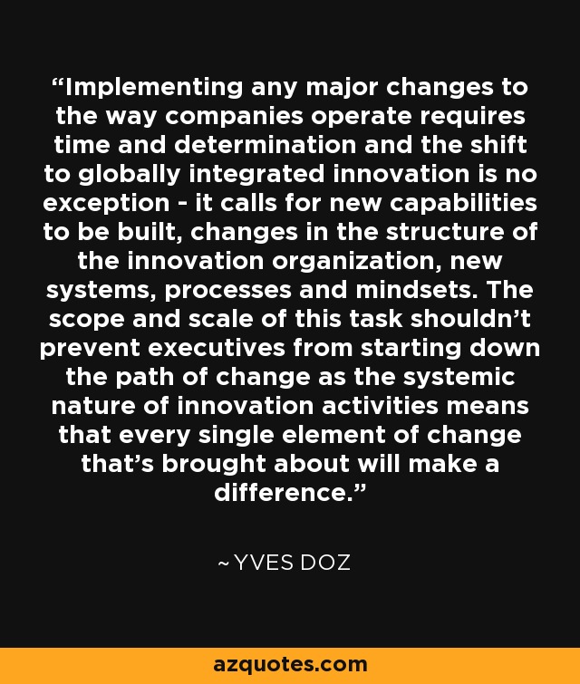 Implementing any major changes to the way companies operate requires time and determination and the shift to globally integrated innovation is no exception - it calls for new capabilities to be built, changes in the structure of the innovation organization, new systems, processes and mindsets. The scope and scale of this task shouldn't prevent executives from starting down the path of change as the systemic nature of innovation activities means that every single element of change that's brought about will make a difference. - Yves Doz