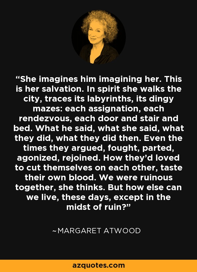 She imagines him imagining her. This is her salvation. In spirit she walks the city, traces its labyrinths, its dingy mazes: each assignation, each rendezvous, each door and stair and bed. What he said, what she said, what they did, what they did then. Even the times they argued, fought, parted, agonized, rejoined. How they’d loved to cut themselves on each other, taste their own blood. We were ruinous together, she thinks. But how else can we live, these days, except in the midst of ruin? - Margaret Atwood