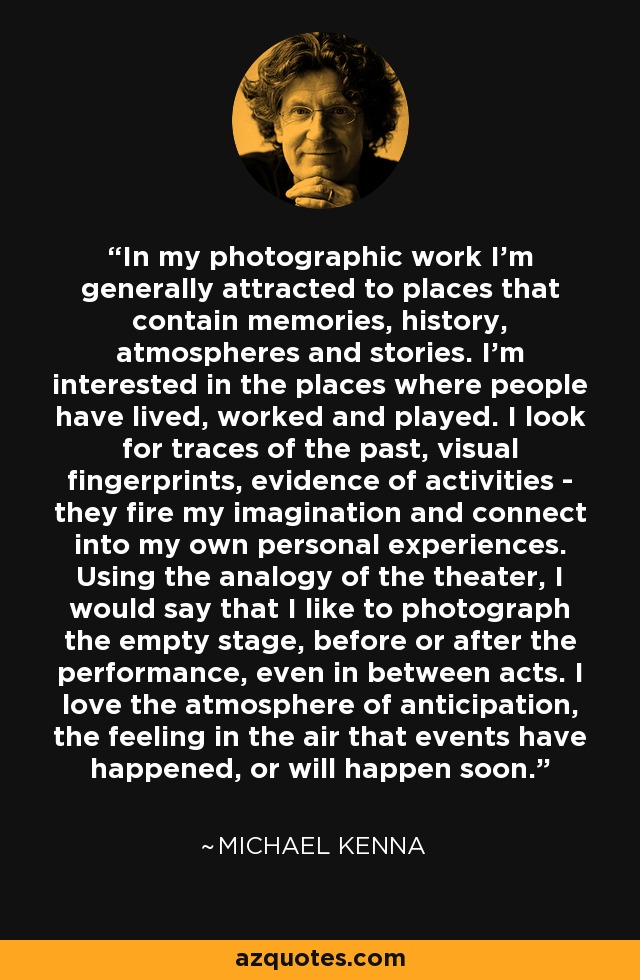 In my photographic work I'm generally attracted to places that contain memories, history, atmospheres and stories. I'm interested in the places where people have lived, worked and played. I look for traces of the past, visual fingerprints, evidence of activities - they fire my imagination and connect into my own personal experiences. Using the analogy of the theater, I would say that I like to photograph the empty stage, before or after the performance, even in between acts. I love the atmosphere of anticipation, the feeling in the air that events have happened, or will happen soon. - Michael Kenna