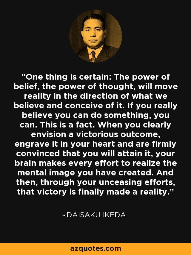 One thing is certain: The power of belief, the power of thought, will move reality in the direction of what we believe and conceive of it. If you really believe you can do something, you can. This is a fact. When you clearly envision a victorious outcome, engrave it in your heart and are firmly convinced that you will attain it, your brain makes every effort to realize the mental image you have created. And then, through your unceasing efforts, that victory is finally made a reality. - Daisaku Ikeda