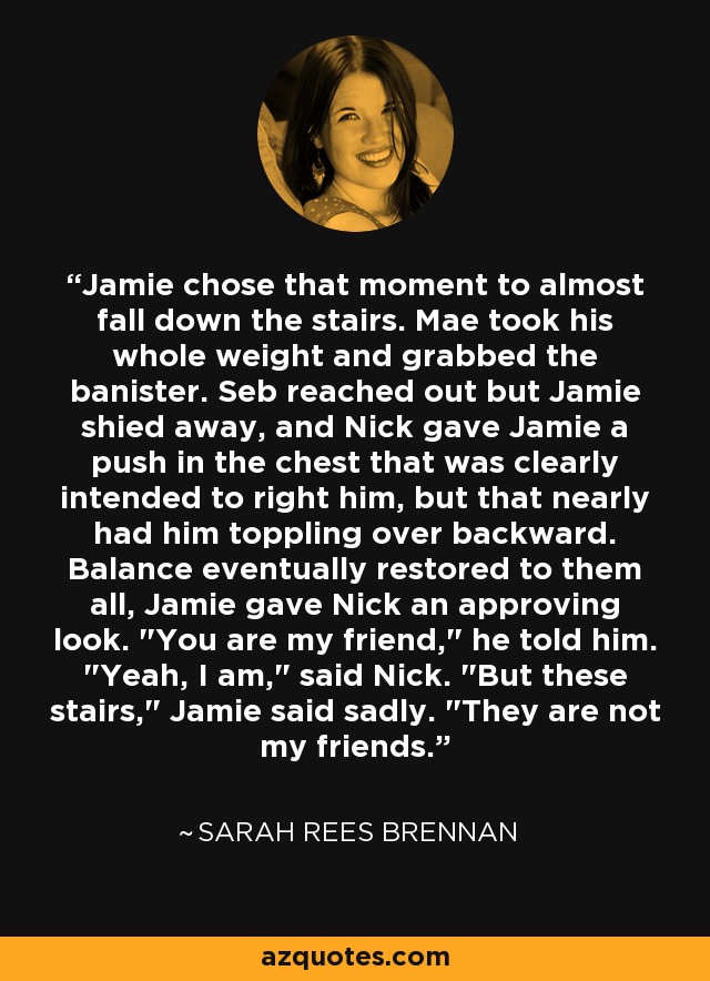 Jamie chose that moment to almost fall down the stairs. Mae took his whole weight and grabbed the banister. Seb reached out but Jamie shied away, and Nick gave Jamie a push in the chest that was clearly intended to right him, but that nearly had him toppling over backward. Balance eventually restored to them all, Jamie gave Nick an approving look. 