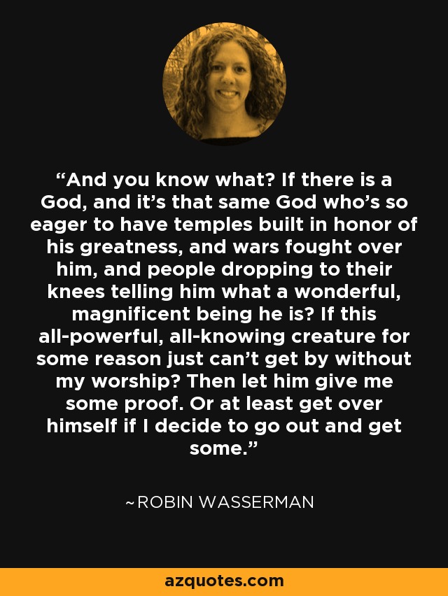 And you know what? If there is a God, and it's that same God who's so eager to have temples built in honor of his greatness, and wars fought over him, and people dropping to their knees telling him what a wonderful, magnificent being he is? If this all-powerful, all-knowing creature for some reason just can't get by without my worship? Then let him give me some proof. Or at least get over himself if I decide to go out and get some. - Robin Wasserman