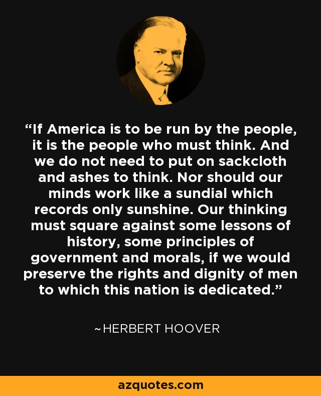 If America is to be run by the people, it is the people who must think. And we do not need to put on sackcloth and ashes to think. Nor should our minds work like a sundial which records only sunshine. Our thinking must square against some lessons of history, some principles of government and morals, if we would preserve the rights and dignity of men to which this nation is dedicated. - Herbert Hoover