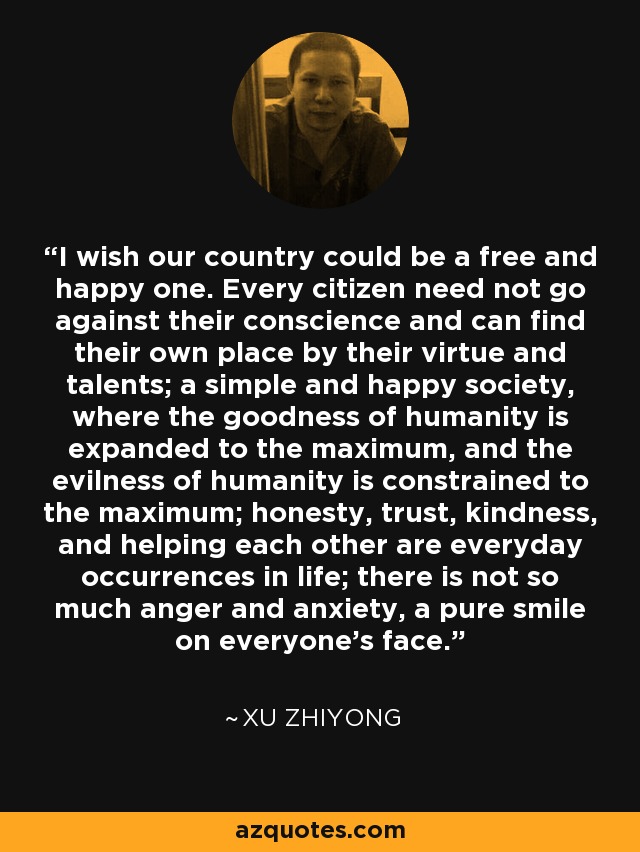 I wish our country could be a free and happy one. Every citizen need not go against their conscience and can find their own place by their virtue and talents; a simple and happy society, where the goodness of humanity is expanded to the maximum, and the evilness of humanity is constrained to the maximum; honesty, trust, kindness, and helping each other are everyday occurrences in life; there is not so much anger and anxiety, a pure smile on everyone’s face. - Xu Zhiyong