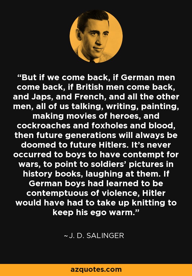 But if we come back, if German men come back, if British men come back, and Japs, and French, and all the other men, all of us talking, writing, painting, making movies of heroes, and cockroaches and foxholes and blood, then future generations will always be doomed to future Hitlers. It's never occurred to boys to have contempt for wars, to point to soldiers' pictures in history books, laughing at them. If German boys had learned to be contemptuous of violence, Hitler would have had to take up knitting to keep his ego warm. - J. D. Salinger
