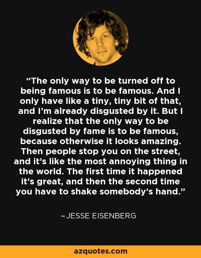 The only way to be turned off to being famous is to be famous. And I only have like a tiny, tiny bit of that, and I'm already disgusted by it. But I realize that the only way to be disgusted by fame is to be famous, because otherwise it looks amazing. Then people stop you on the street, and it's like the most annoying thing in the world. The first time it happened it's great, and then the second time you have to shake somebody's hand. - Jesse Eisenberg