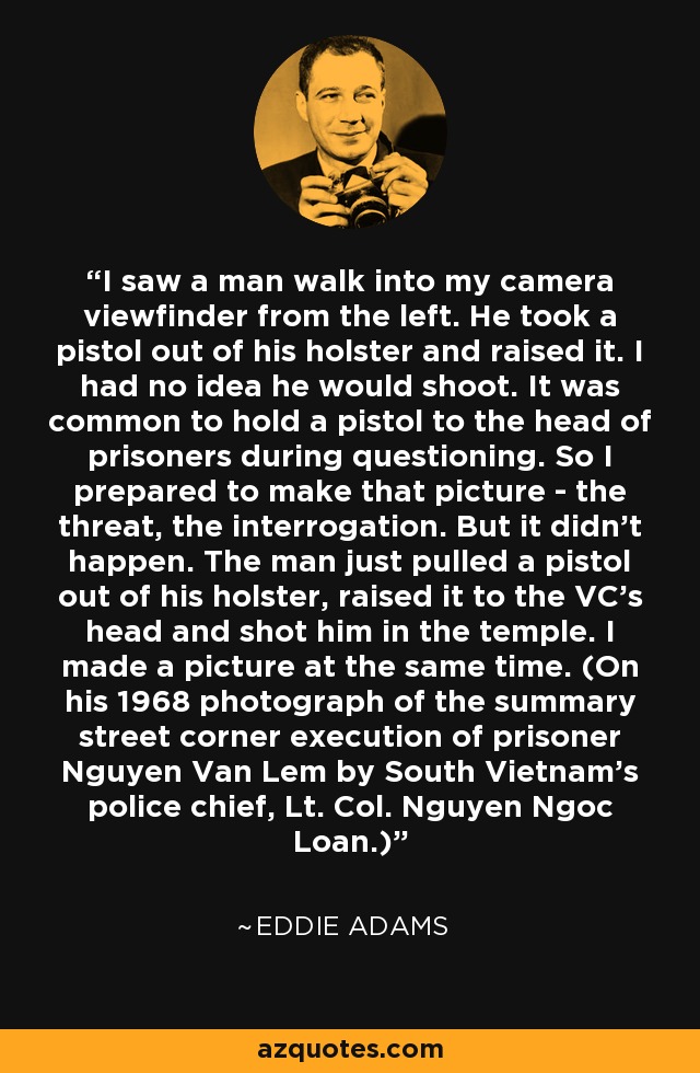 I saw a man walk into my camera viewfinder from the left. He took a pistol out of his holster and raised it. I had no idea he would shoot. It was common to hold a pistol to the head of prisoners during questioning. So I prepared to make that picture - the threat, the interrogation. But it didn't happen. The man just pulled a pistol out of his holster, raised it to the VC's head and shot him in the temple. I made a picture at the same time. (On his 1968 photograph of the summary street corner execution of prisoner Nguyen Van Lem by South Vietnam's police chief, Lt. Col. Nguyen Ngoc Loan.) - Eddie Adams