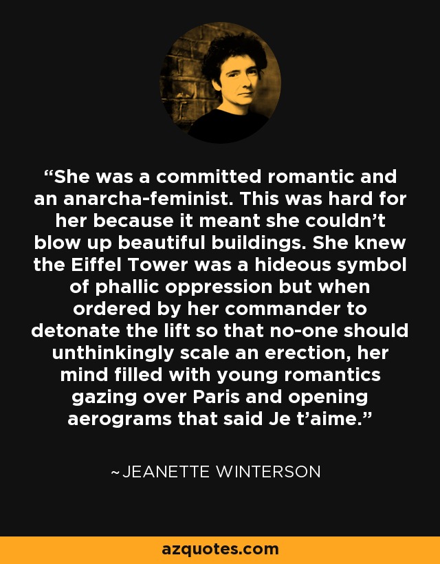 She was a committed romantic and an anarcha-feminist. This was hard for her because it meant she couldn't blow up beautiful buildings. She knew the Eiffel Tower was a hideous symbol of phallic oppression but when ordered by her commander to detonate the lift so that no-one should unthinkingly scale an erection, her mind filled with young romantics gazing over Paris and opening aerograms that said Je t'aime. - Jeanette Winterson