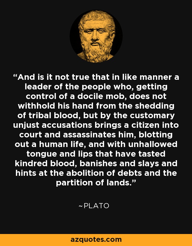 And is it not true that in like manner a leader of the people who, getting control of a docile mob, does not withhold his hand from the shedding of tribal blood, but by the customary unjust accusations brings a citizen into court and assassinates him, blotting out a human life, and with unhallowed tongue and lips that have tasted kindred blood, banishes and slays and hints at the abolition of debts and the partition of lands. - Plato