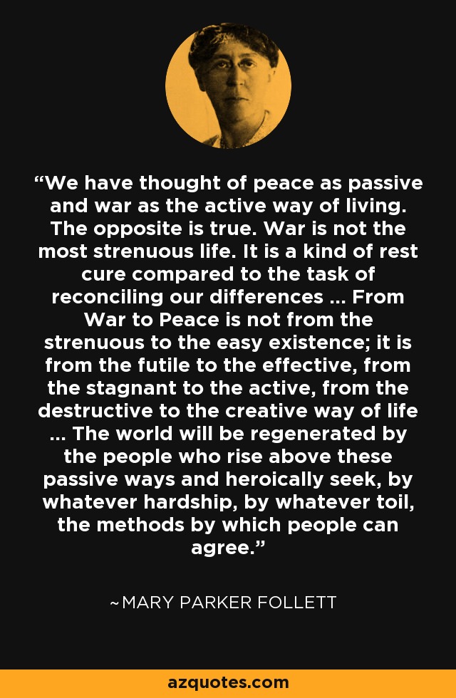 We have thought of peace as passive and war as the active way of living. The opposite is true. War is not the most strenuous life. It is a kind of rest cure compared to the task of reconciling our differences ... From War to Peace is not from the strenuous to the easy existence; it is from the futile to the effective, from the stagnant to the active, from the destructive to the creative way of life ... The world will be regenerated by the people who rise above these passive ways and heroically seek, by whatever hardship, by whatever toil, the methods by which people can agree. - Mary Parker Follett