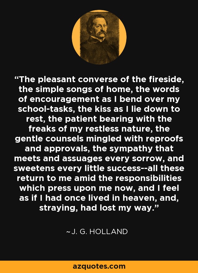 The pleasant converse of the fireside, the simple songs of home, the words of encouragement as I bend over my school-tasks, the kiss as I lie down to rest, the patient bearing with the freaks of my restless nature, the gentle counsels mingled with reproofs and approvals, the sympathy that meets and assuages every sorrow, and sweetens every little success--all these return to me amid the responsibilities which press upon me now, and I feel as if I had once lived in heaven, and, straying, had lost my way. - J. G. Holland