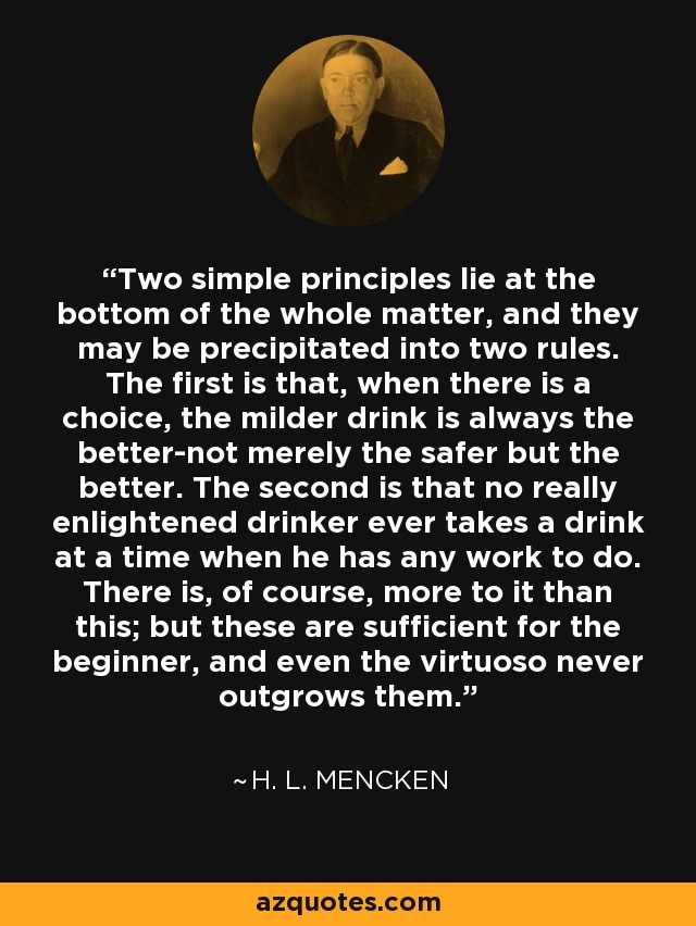 Two simple principles lie at the bottom of the whole matter, and they may be precipitated into two rules. The first is that, when there is a choice, the milder drink is always the better-not merely the safer but the better. The second is that no really enlightened drinker ever takes a drink at a time when he has any work to do. There is, of course, more to it than this; but these are sufficient for the beginner, and even the virtuoso never outgrows them. - H. L. Mencken