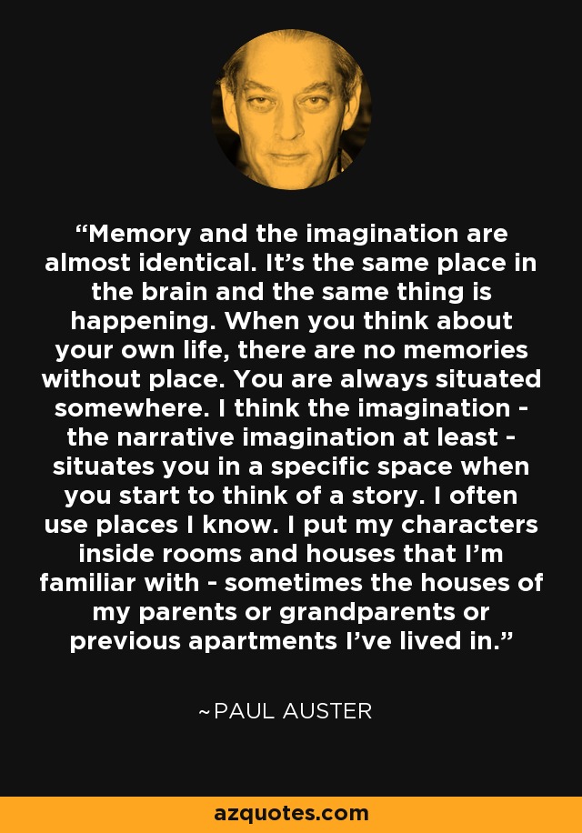 Memory and the imagination are almost identical. It's the same place in the brain and the same thing is happening. When you think about your own life, there are no memories without place. You are always situated somewhere. I think the imagination - the narrative imagination at least - situates you in a specific space when you start to think of a story. I often use places I know. I put my characters inside rooms and houses that I'm familiar with - sometimes the houses of my parents or grandparents or previous apartments I've lived in. - Paul Auster