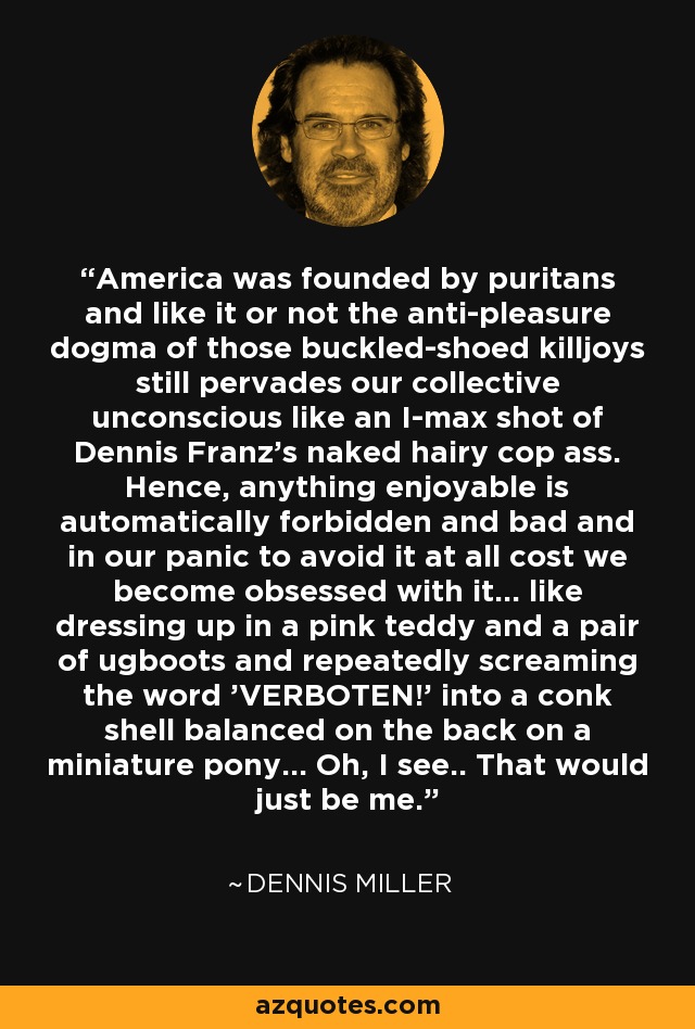 America was founded by puritans and like it or not the anti-pleasure dogma of those buckled-shoed killjoys still pervades our collective unconscious like an I-max shot of Dennis Franz's naked hairy cop ass. Hence, anything enjoyable is automatically forbidden and bad and in our panic to avoid it at all cost we become obsessed with it... like dressing up in a pink teddy and a pair of ugboots and repeatedly screaming the word 'VERBOTEN!' into a conk shell balanced on the back on a miniature pony... Oh, I see.. That would just be me. - Dennis Miller