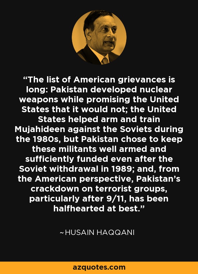 The list of American grievances is long: Pakistan developed nuclear weapons while promising the United States that it would not; the United States helped arm and train Mujahideen against the Soviets during the 1980s, but Pakistan chose to keep these militants well armed and sufficiently funded even after the Soviet withdrawal in 1989; and, from the American perspective, Pakistan's crackdown on terrorist groups, particularly after 9/11, has been halfhearted at best. - Husain Haqqani