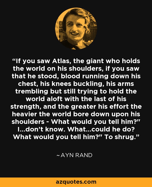 If you saw Atlas, the giant who holds the world on his shoulders, if you saw that he stood, blood running down his chest, his knees buckling, his arms trembling but still trying to hold the world aloft with the last of his strength, and the greater his effort the heavier the world bore down upon his shoulders - What would you tell him?