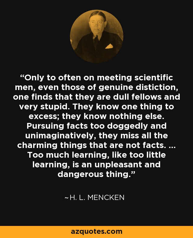 Only to often on meeting scientific men, even those of genuine distiction, one finds that they are dull fellows and very stupid. They know one thing to excess; they know nothing else. Pursuing facts too doggedly and unimaginatively, they miss all the charming things that are not facts. ... Too much learning, like too little learning, is an unpleasant and dangerous thing. - H. L. Mencken