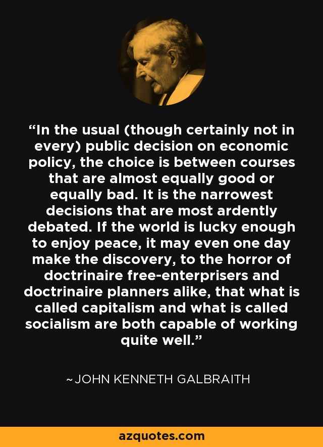 In the usual (though certainly not in every) public decision on economic policy, the choice is between courses that are almost equally good or equally bad. It is the narrowest decisions that are most ardently debated. If the world is lucky enough to enjoy peace, it may even one day make the discovery, to the horror of doctrinaire free-enterprisers and doctrinaire planners alike, that what is called capitalism and what is called socialism are both capable of working quite well. - John Kenneth Galbraith
