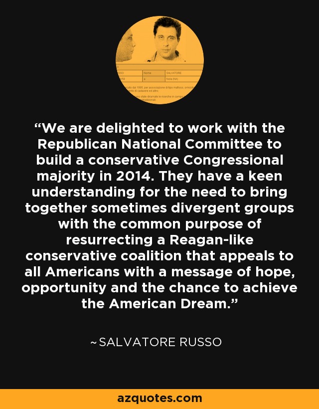 We are delighted to work with the Republican National Committee to build a conservative Congressional majority in 2014. They have a keen understanding for the need to bring together sometimes divergent groups with the common purpose of resurrecting a Reagan-like conservative coalition that appeals to all Americans with a message of hope, opportunity and the chance to achieve the American Dream. - Salvatore Russo