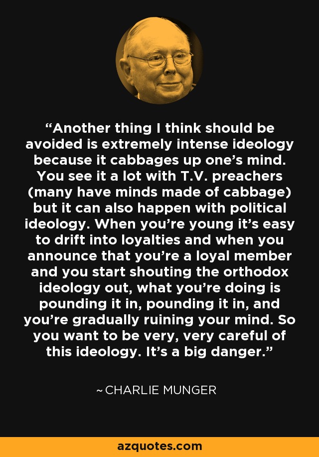Another thing I think should be avoided is extremely intense ideology because it cabbages up one's mind. You see it a lot with T.V. preachers (many have minds made of cabbage) but it can also happen with political ideology. When you're young it's easy to drift into loyalties and when you announce that you're a loyal member and you start shouting the orthodox ideology out, what you're doing is pounding it in, pounding it in, and you're gradually ruining your mind. So you want to be very, very careful of this ideology. It's a big danger. - Charlie Munger