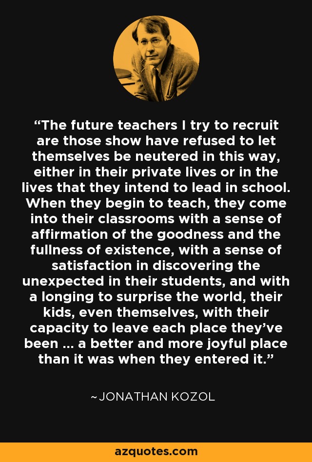 The future teachers I try to recruit are those show have refused to let themselves be neutered in this way, either in their private lives or in the lives that they intend to lead in school. When they begin to teach, they come into their classrooms with a sense of affirmation of the goodness and the fullness of existence, with a sense of satisfaction in discovering the unexpected in their students, and with a longing to surprise the world, their kids, even themselves, with their capacity to leave each place they've been ... a better and more joyful place than it was when they entered it. - Jonathan Kozol